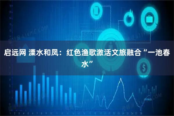 启远网 溧水和凤：红色渔歌激活文旅融合“一池春水”