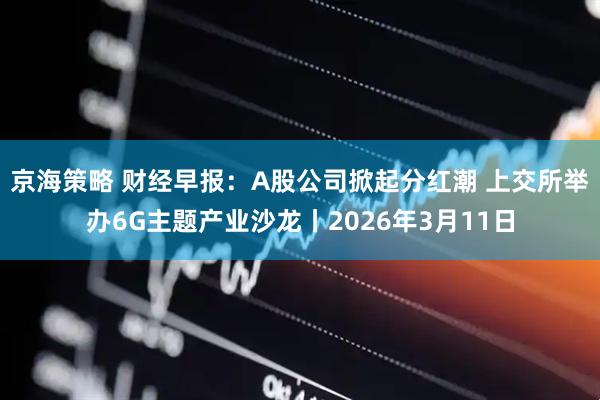 京海策略 财经早报：A股公司掀起分红潮 上交所举办6G主题产业沙龙丨2026年3月11日