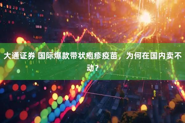 大通证券 国际爆款带状疱疹疫苗，为何在国内卖不动？