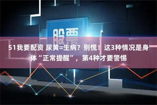 51我要配资 尿黄=生病？别慌！这3种情况是身体“正常提醒”，第4种才要警惕