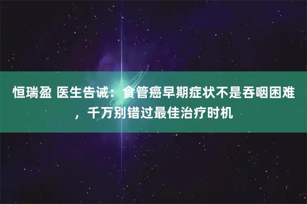 恒瑞盈 医生告诫：食管癌早期症状不是吞咽困难，千万别错过最佳治疗时机