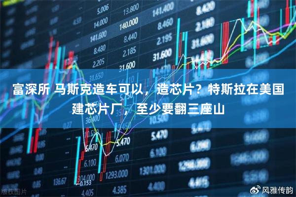 富深所 马斯克造车可以，造芯片？特斯拉在美国建芯片厂，至少要翻三座山