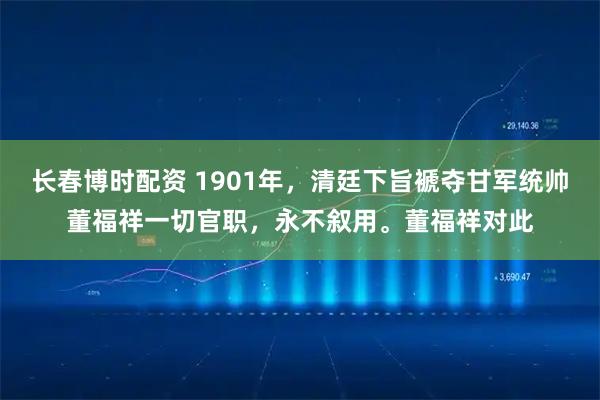 长春博时配资 1901年，清廷下旨褫夺甘军统帅董福祥一切官职，永不叙用。董福祥对此