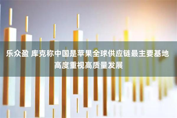 乐众盈 库克称中国是苹果全球供应链最主要基地 高度重视高质量发展