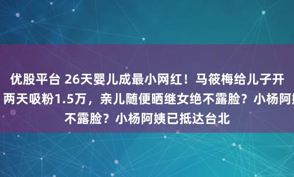 优股平台 26天婴儿成最小网红！马筱梅给儿子开通社交账号，两天吸粉1.5万，亲儿随便晒继女绝不露脸？小杨阿姨已抵达台北