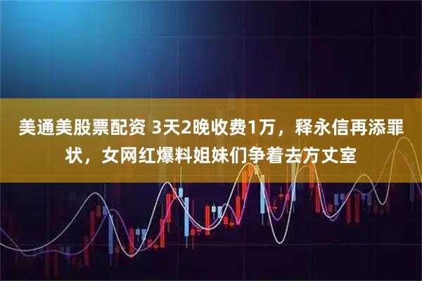 美通美股票配资 3天2晚收费1万，释永信再添罪状，女网红爆料姐妹们争着去方丈室