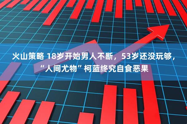 火山策略 18岁开始男人不断，53岁还没玩够，“人间尤物”柯蓝终究自食恶果