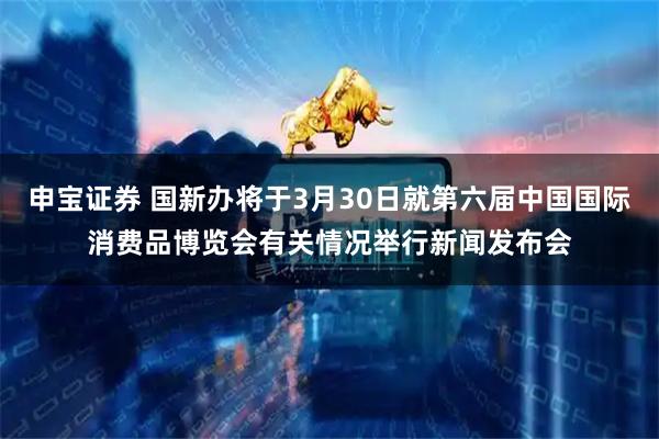 申宝证券 国新办将于3月30日就第六届中国国际消费品博览会有关情况举行新闻发布会