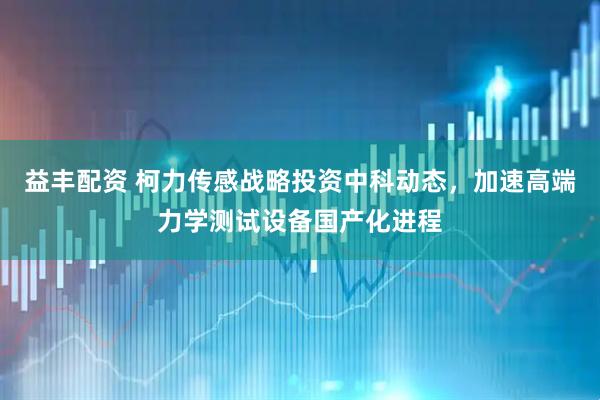 益丰配资 柯力传感战略投资中科动态，加速高端力学测试设备国产化进程