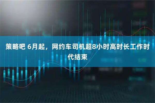 策略吧 6月起，网约车司机超8小时高时长工作时代结束