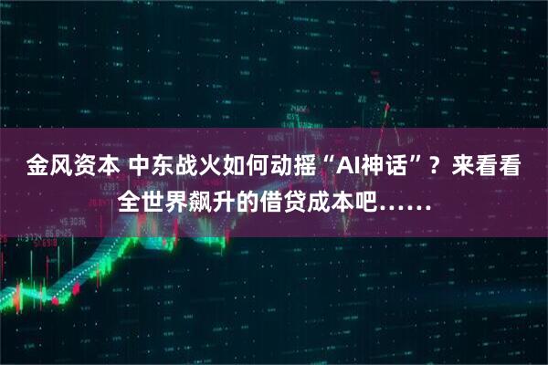 金风资本 中东战火如何动摇“AI神话”？来看看全世界飙升的借贷成本吧……