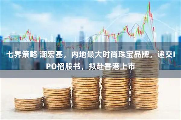 七界策略 潮宏基，内地最大时尚珠宝品牌，递交IPO招股书，拟赴香港上市