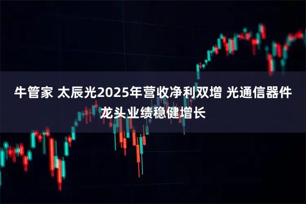 牛管家 太辰光2025年营收净利双增 光通信器件龙头业绩稳健增长