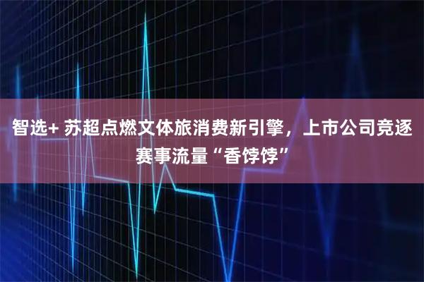 智选+ 苏超点燃文体旅消费新引擎，上市公司竞逐赛事流量“香饽饽”