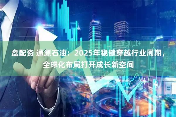 盘配资 通源石油：2025年稳健穿越行业周期，全球化布局打开成长新空间