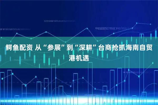 鳄鱼配资 从“参展”到“深耕”台商抢抓海南自贸港机遇