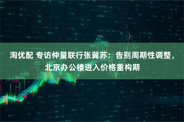 淘优配 专访仲量联行张冀苏：告别周期性调整，北京办公楼进入价格重构期