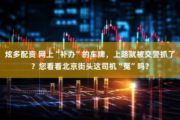 炫多配资 网上“补办”的车牌，上路就被交警抓了？您看看北京街头这司机“冤”吗？