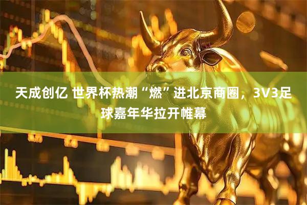 天成创亿 世界杯热潮“燃”进北京商圈，3V3足球嘉年华拉开帷幕