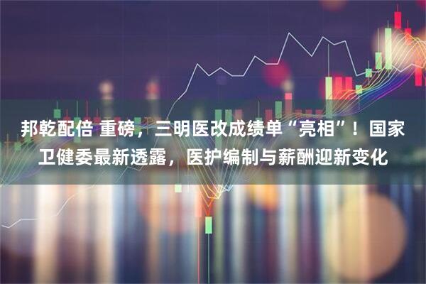 邦乾配倍 重磅，三明医改成绩单“亮相”！国家卫健委最新透露，医护编制与薪酬迎新变化