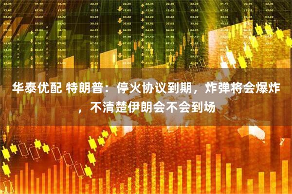 华泰优配 特朗普：停火协议到期，炸弹将会爆炸，不清楚伊朗会不会到场