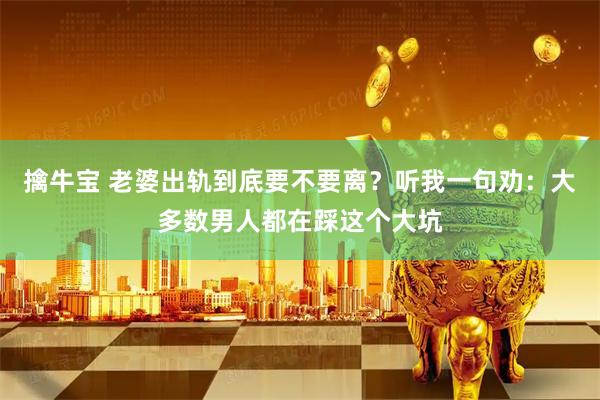 擒牛宝 老婆出轨到底要不要离？听我一句劝：大多数男人都在踩这个大坑