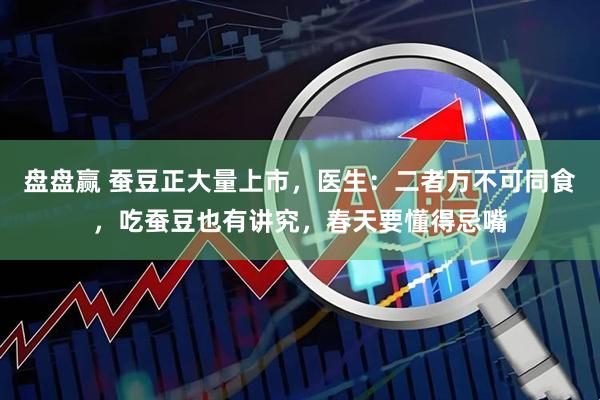 盘盘赢 蚕豆正大量上市，医生：二者万不可同食，吃蚕豆也有讲究，春天要懂得忌嘴