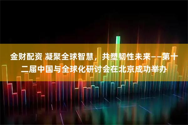 金财配资 凝聚全球智慧,共塑韧性未来——第十二届中国与全球化研讨会在北京成功举办