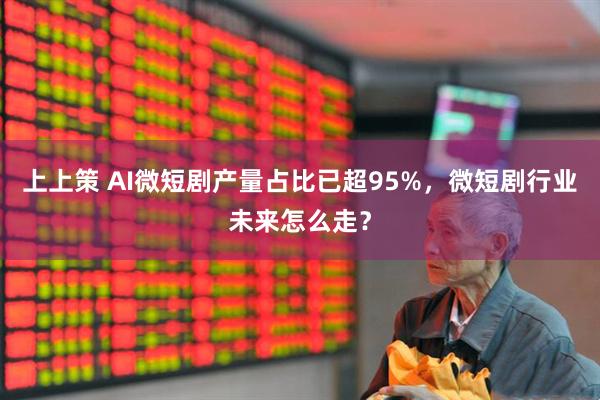 上上策 AI微短剧产量占比已超95%,微短剧行业未来怎么走?