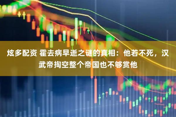 炫多配资 霍去病早逝之谜的真相：他若不死，汉武帝掏空整个帝国也不够赏他
