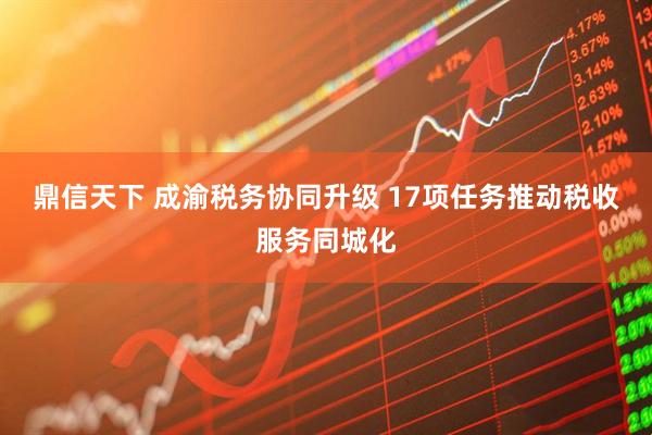 鼎信天下 成渝税务协同升级 17项任务推动税收服务同城化