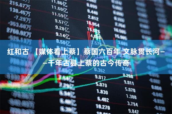 红和古 【媒体看上蔡】蔡国六百年 文脉贯长河——千年古县上蔡的古今传奇