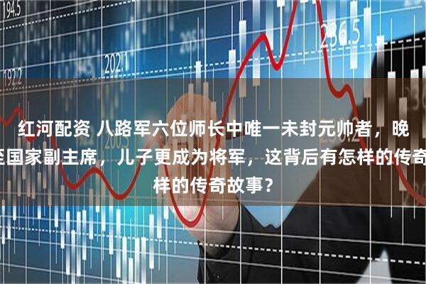 红河配资 八路军六位师长中唯一未封元帅者，晚年官至国家副主席，儿子更成为将军，这背后有怎样的传奇故事？