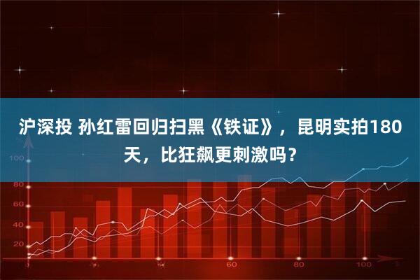 沪深投 孙红雷回归扫黑《铁证》，昆明实拍180天，比狂飙更刺激吗？