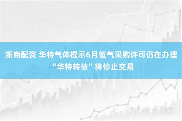 浙商配资 华特气体提示6月氦气采购许可仍在办理 “华特转债”将停止交易