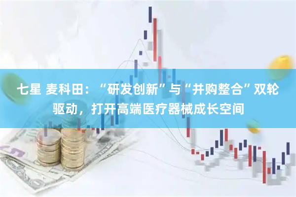 七星 麦科田：“研发创新”与“并购整合”双轮驱动，打开高端医疗器械成长空间