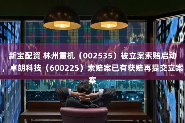 新宝配资 林州重机（002535）被立案索赔启动，卓朗科技（600225）索赔案已有获赔再提交立案