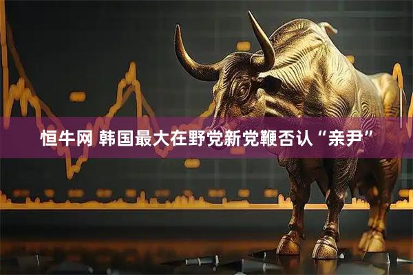 恒牛网 韩国最大在野党新党鞭否认“亲尹”