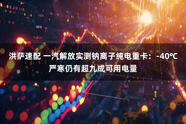 洪萨速配 一汽解放实测钠离子纯电重卡：-40℃严寒仍有超九成可用电量