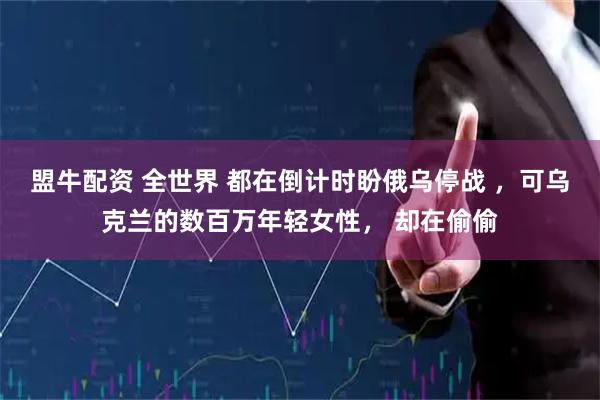 盟牛配资 全世界 都在倒计时盼俄乌停战 ,可乌克兰的数百万年轻女性, 却在偷偷