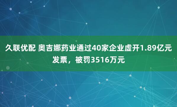久联优配 奥吉娜药业通过40家企业虚开1.89亿元发票，被罚3516万元