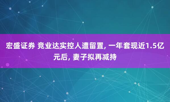 宏盛证券 竞业达实控人遭留置, 一年套现近1.5亿元后, 妻子拟再减持