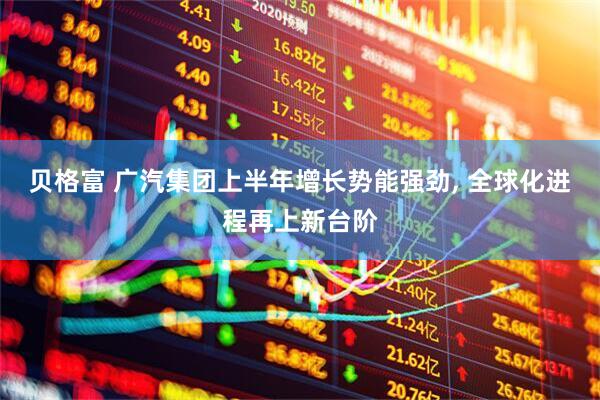 贝格富 广汽集团上半年增长势能强劲, 全球化进程再上新台阶