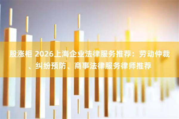 股涨柜 2026上海企业法律服务推荐:劳动仲裁、纠纷预防、商事法律服务律师推荐