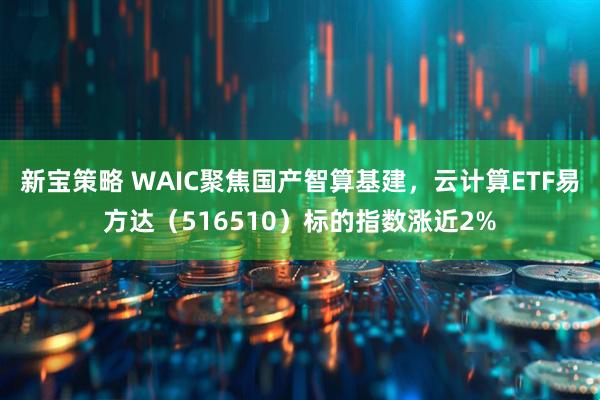 新宝策略 WAIC聚焦国产智算基建，云计算ETF易方达（516510）标的指数涨近2%