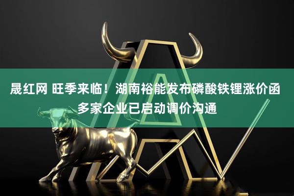 晟红网 旺季来临！湖南裕能发布磷酸铁锂涨价函 多家企业已启动调价沟通