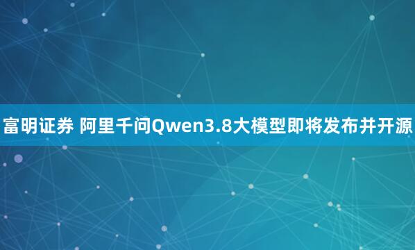 富明证券 阿里千问Qwen3.8大模型即将发布并开源