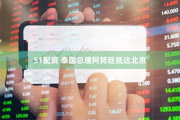 51配资 泰国总理阿努廷抵达北京