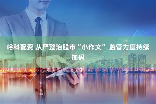 峪科配资 从严整治股市“小作文” 监管力度持续加码