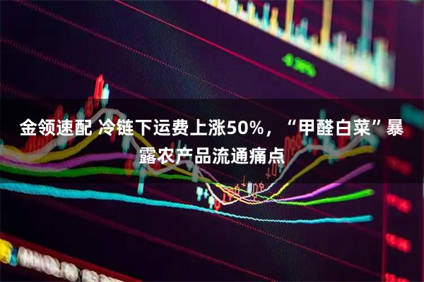 金领速配 冷链下运费上涨50%，“甲醛白菜”暴露农产品流通痛点